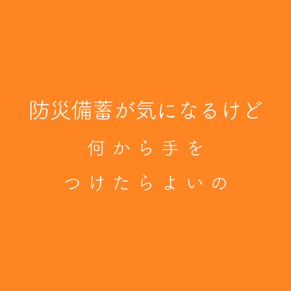 防災備蓄が気になるけど、何から手をつけたら良いの？
