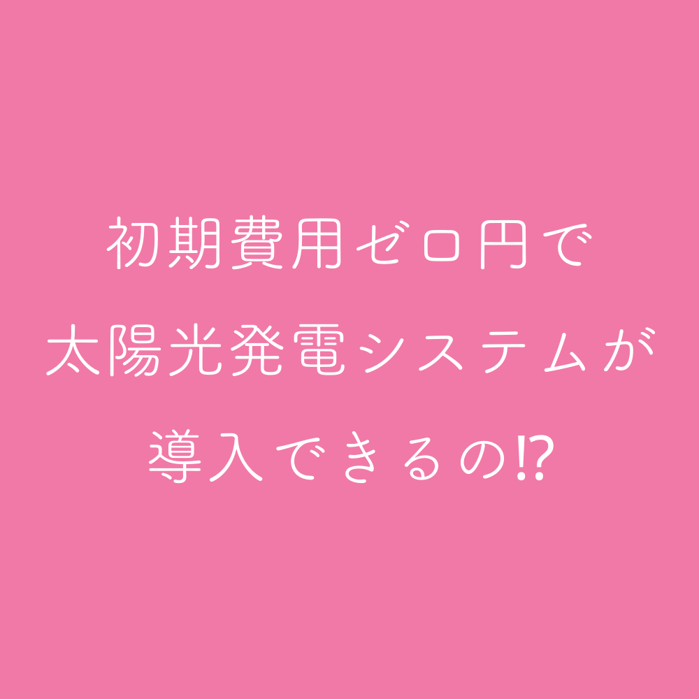 初期費用ゼロ円で、太陽光発電システムが導入できるの⁈